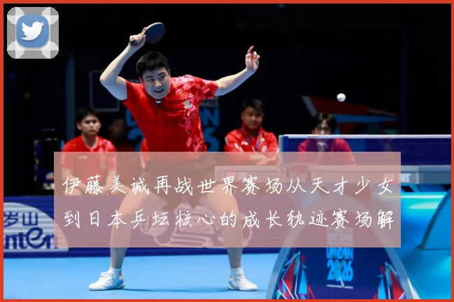 伊藤美诚再战世界赛场从天才少女到日本乒坛核心的成长轨迹赛场解读：最新赛事动态与深度分析