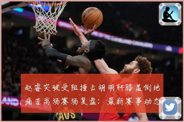 赵睿突破受阻撞击胡明轩膝盖倒地痛苦离场赛场复盘：最新赛事动态与深度分析