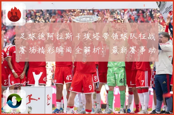 足球德阿拉斯卡埃塔带领球队征战赛场精彩瞬间全解析：最新赛事动态与深度分析