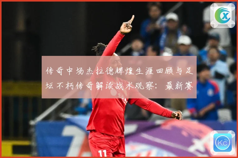 传奇中场杰拉德辉煌生涯回顾与足坛不朽传奇解读战术观察：最新赛事动态与深度分析