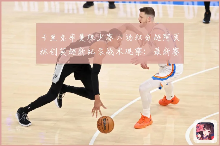 卡里克率曼联少赛六场积分超阿莫林创英超新纪录战术观察：最新赛事动态与深度分析
