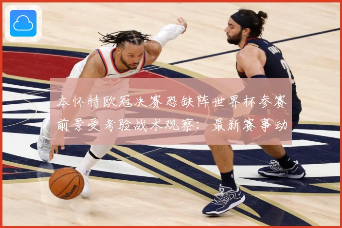 本怀特欧冠决赛恐缺阵世界杯参赛前景受考验战术观察：最新赛事动态与深度分析