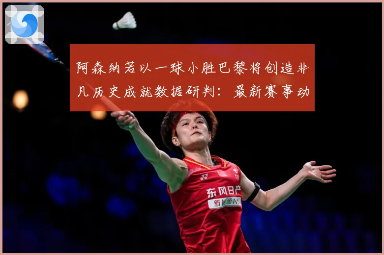 阿森纳若以一球小胜巴黎将创造非凡历史成就数据研判：最新赛事动态与深度分析