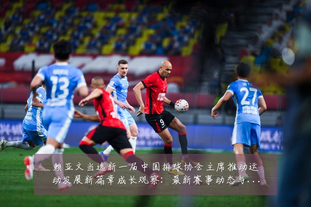 赖亚文当选新一届中国排球协会主席推动运动发展新篇章成长观察：最新赛事动态与深度分析