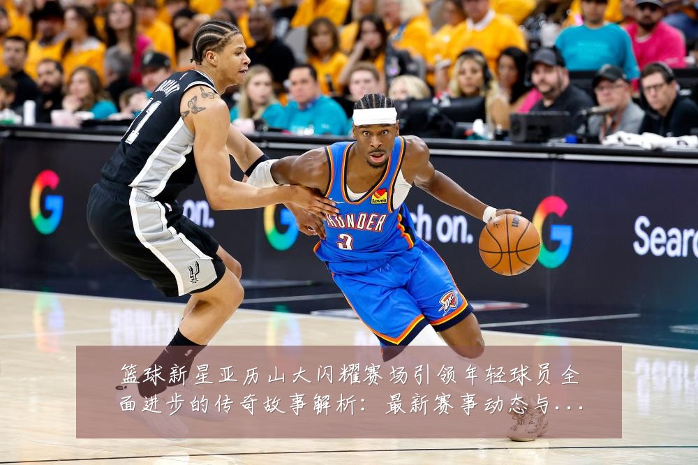 篮球新星亚历山大闪耀赛场引领年轻球员全面进步的传奇故事解析：最新赛事动态与深度分析